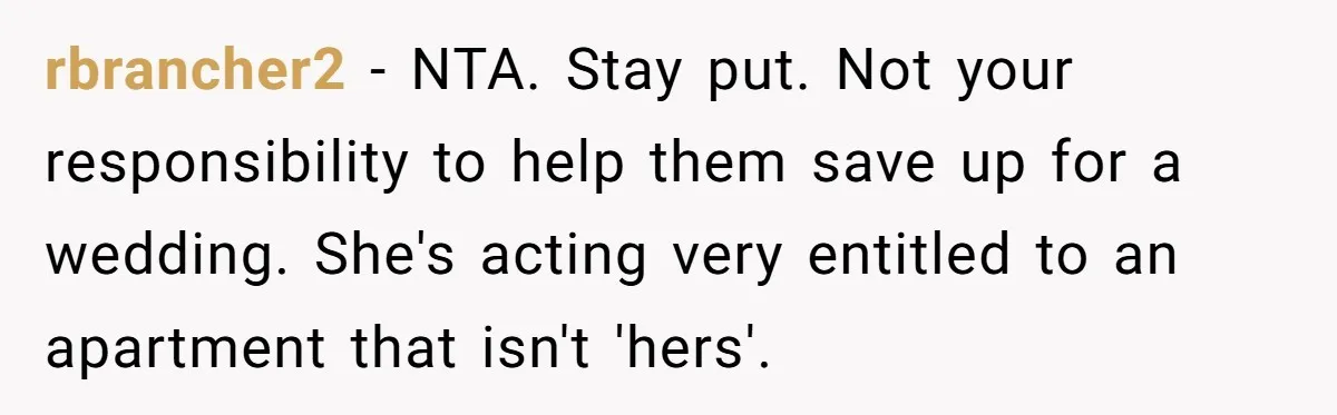 Woman Refuses To Give Up Her Apartment After Her Engaged Roommate Asks Her To Move Out rbrancher2 − NTA. Stay put. Not your responsibility to help them save up for a wedding. She's acting very entitled to an apartment that isn't 'hers'.