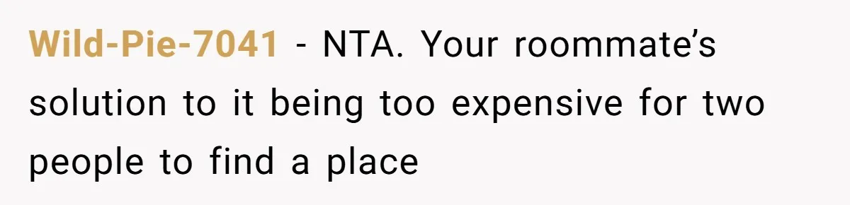 Woman Refuses To Give Up Her Apartment After Her Engaged Roommate Asks Her To Move Out Wild-Pie-7041 − NTA. Your roommate’s solution to it being too expensive for two people to find a place