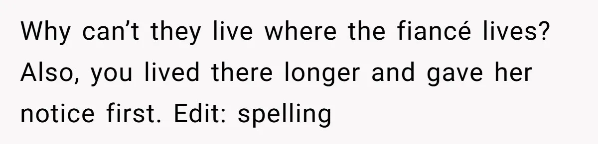 Woman Refuses To Give Up Her Apartment After Her Engaged Roommate Asks Her To Move Out Why can’t they live where the fiancé lives? Also, you lived there longer and gave her notice first. Edit: spelling