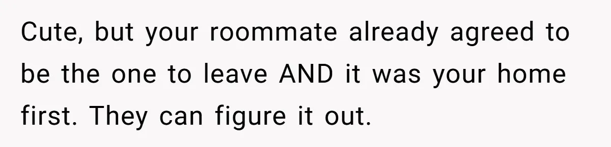 Woman Refuses To Give Up Her Apartment After Her Engaged Roommate Asks Her To Move Out Cute, but your roommate already agreed to be the one to leave AND it was your home first. They can figure it out.