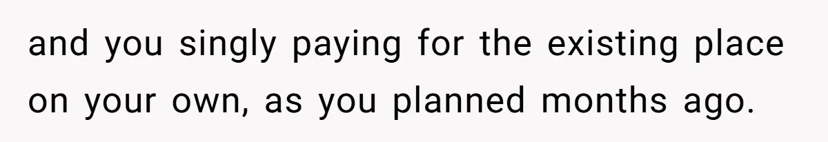 Woman Refuses To Give Up Her Apartment After Her Engaged Roommate Asks Her To Move Out and you singly paying for the existing place on your own, as you planned months ago.