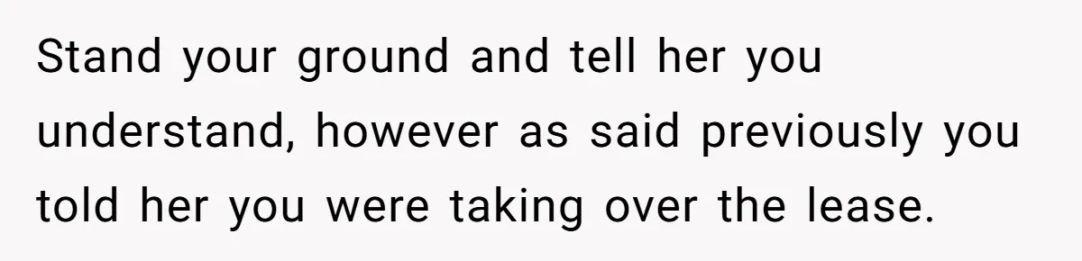 Woman Refuses To Give Up Her Apartment After Her Engaged Roommate Asks Her To Move Out Stand your ground and tell her you understand, however as said previously you told her you were taking over the lease.