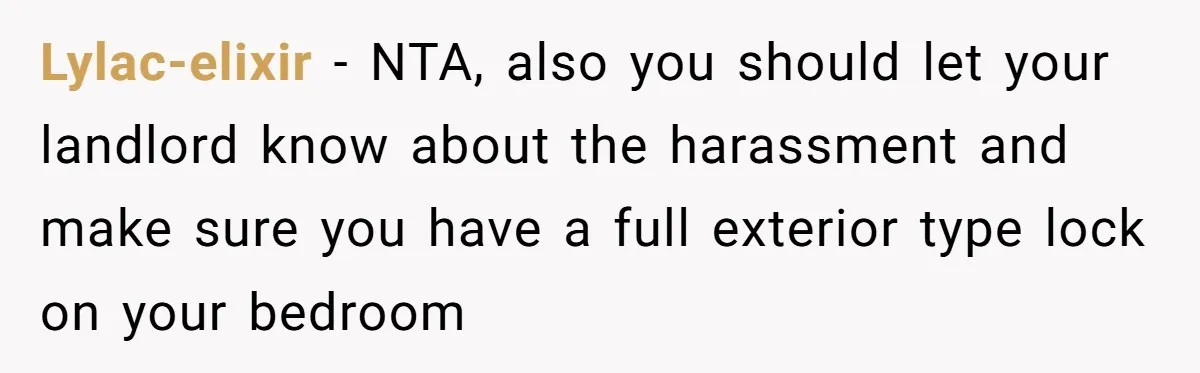 Woman Refuses To Give Up Her Apartment After Her Engaged Roommate Asks Her To Move Out Lylac-elixir − NTA, also you should let your landlord know about the harassment and make sure you have a full exterior type lock on your bedroom