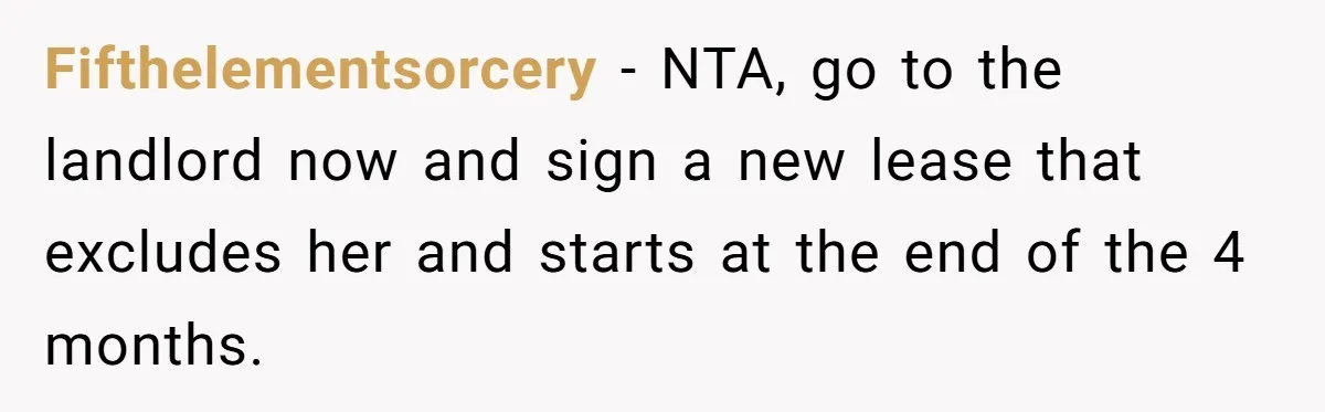 Woman Refuses To Give Up Her Apartment After Her Engaged Roommate Asks Her To Move Out Fifthelementsorcery − NTA, go to the landlord now and sign a new lease that excludes her and starts at the end of the 4 months.