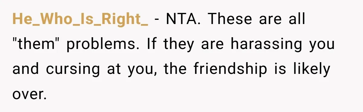 Woman Refuses To Give Up Her Apartment After Her Engaged Roommate Asks Her To Move Out He_Who_Is_Right_ − NTA. These are all "them" problems. If they are harassing you and cursing at you, the friendship is likely over.