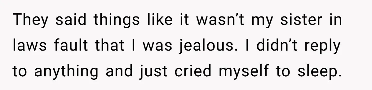 They said things like it wasn’t my sister in laws fault that I was jealous. I didn’t reply to anything and just cried myself to sleep.
