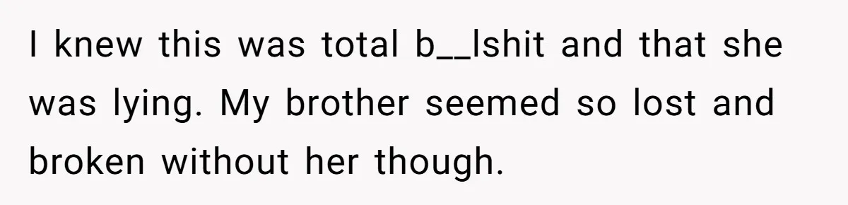 I knew this was total b__lshit and that she was lying. My brother seemed so lost and broken without her though.