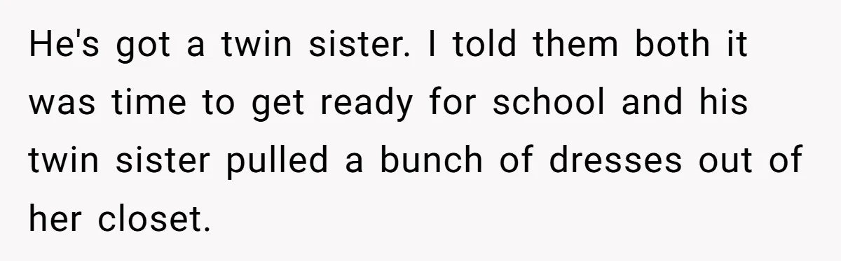 Dad Let His Son Wear A Dress To School, Then His Son Paid The Price He's got a twin sister. I told them both it was time to get ready for school and his twin sister pulled a bunch of dresses out of her closet.