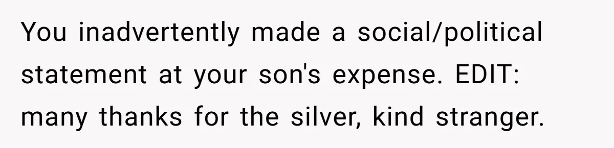 Dad Let His Son Wear A Dress To School, Then His Son Paid The Price You inadvertently made a social/political statement at your son's expense. EDIT: many thanks for the silver, kind stranger.