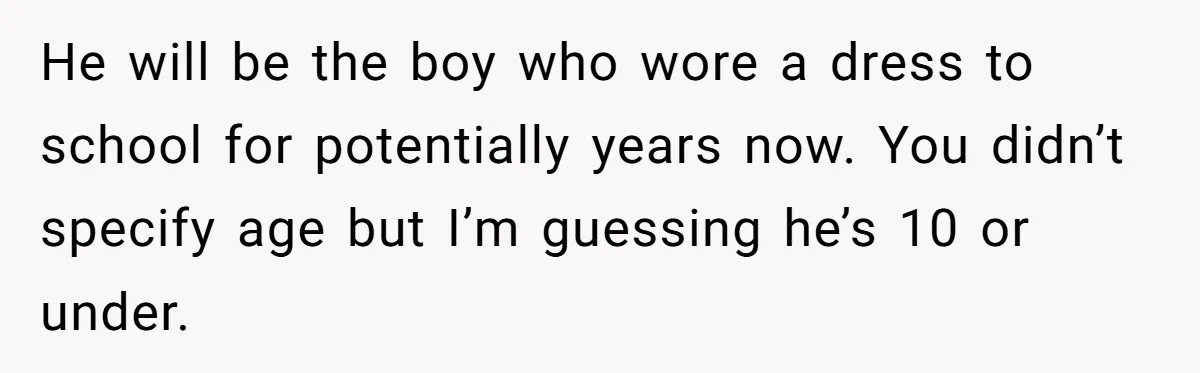 Dad Let His Son Wear A Dress To School, Then His Son Paid The Price He will be the boy who wore a dress to school for potentially years now. You didn’t specify age but I’m guessing he’s 10 or under.