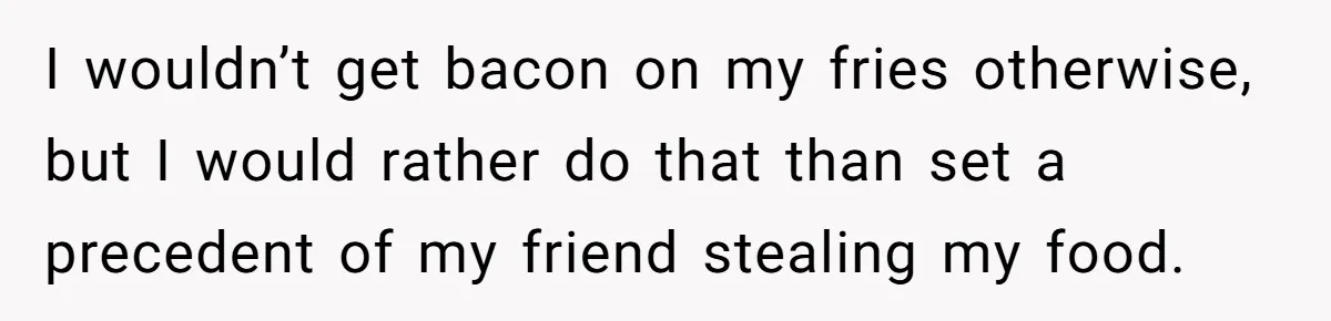I wouldn’t get bacon on my fries otherwise, but I would rather do that than set a precedent of my friend stealing my food.