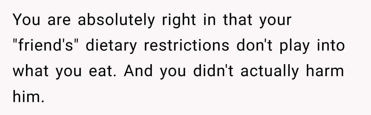 You are absolutely right in that your "friend's" dietary restrictions don't play into what you eat. And you didn't actually harm him.