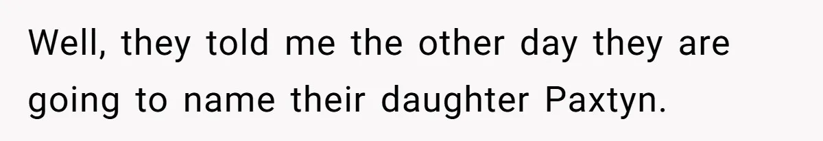 Well, they told me the other day they are going to name their daughter Paxtyn.