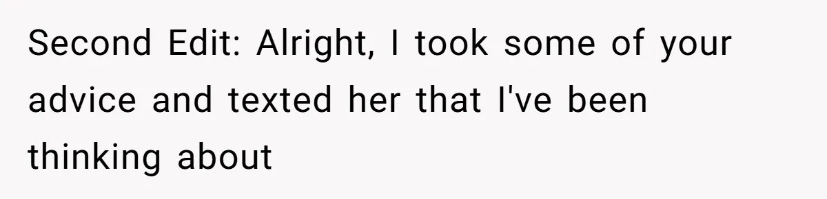 Second Edit: Alright, I took some of your advice and texted her that I've been thinking about