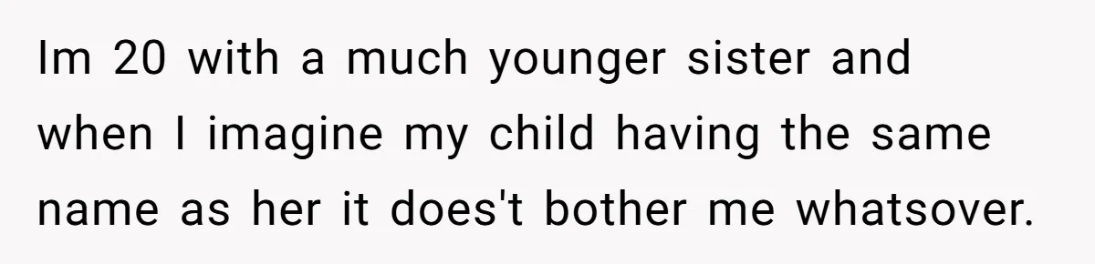 Im 20 with a much younger sister and when I imagine my child having the same name as her it does't bother me whatsover.