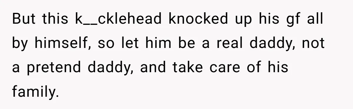 But this k__cklehead knocked up his gf all by himself, so let him be a real daddy, not a pretend daddy, and take care of his family.