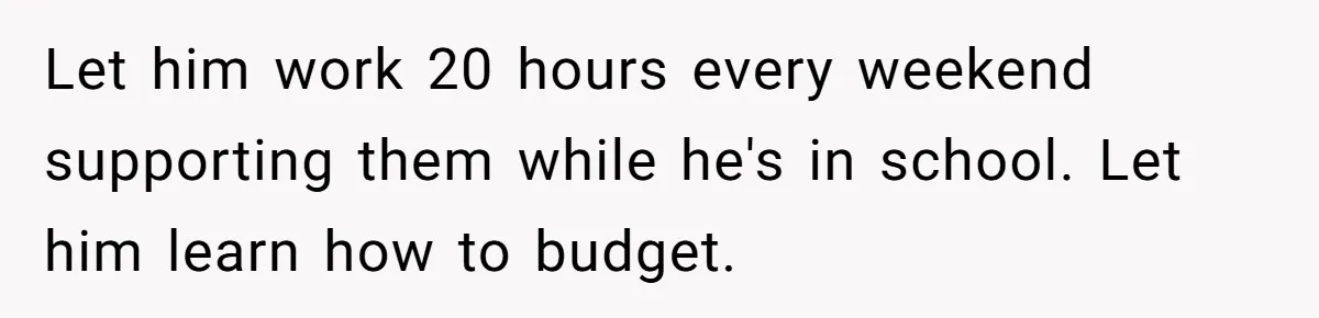 Let him work 20 hours every weekend supporting them while he's in school. Let him learn how to budget.