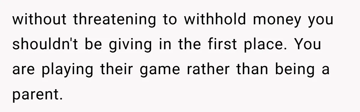 without threatening to withhold money you shouldn't be giving in the first place. You are playing their game rather than being a parent.