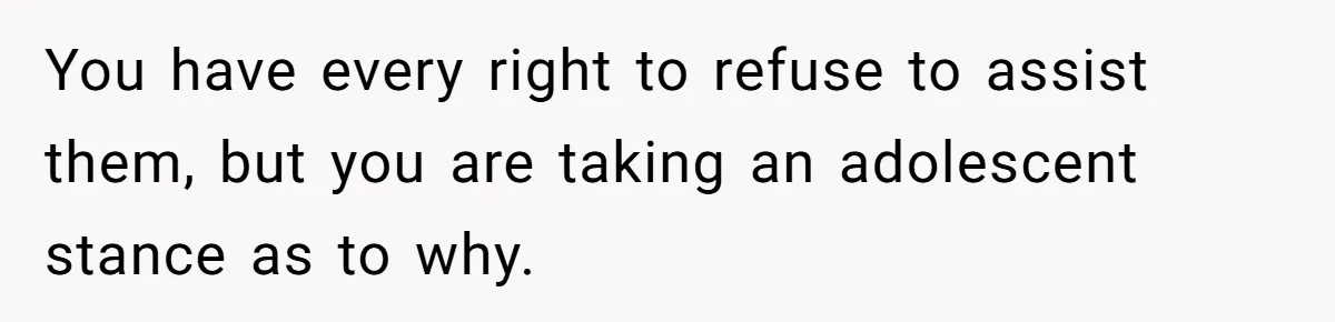 You have every right to refuse to assist them, but you are taking an adolescent stance as to why.
