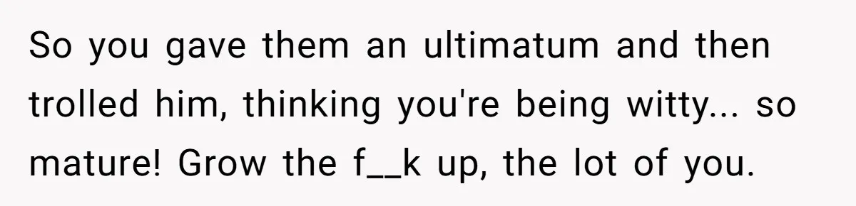 So you gave them an ultimatum and then trolled him, thinking you're being witty... so mature! Grow the f__k up, the lot of you.