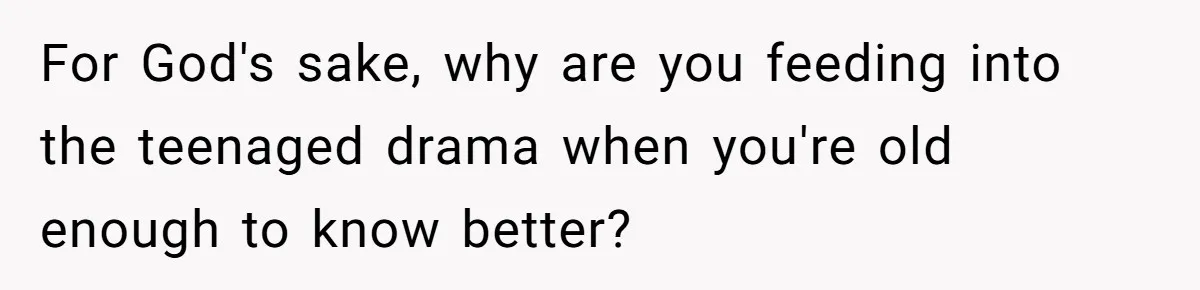 For God's sake, why are you feeding into the teenaged drama when you're old enough to know better?