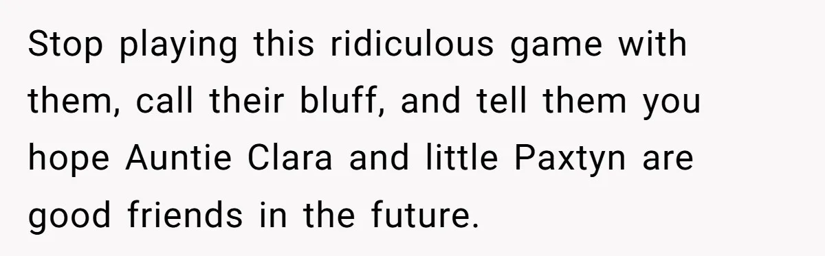 Stop playing this ridiculous game with them, call their bluff, and tell them you hope Auntie Clara and little Paxtyn are good friends in the future.