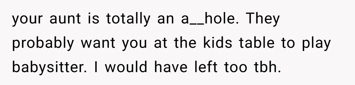 Man Refuses To Play Along After Family Says Kids Don’t Deserve An Adult Seat your aunt is totally an a__hole. They probably want you at the kids table to play babysitter. I would have left too tbh.