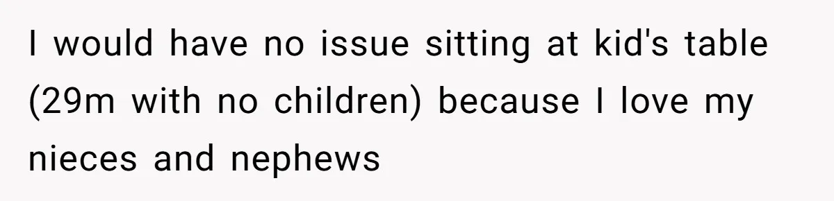 Man Refuses To Play Along After Family Says Kids Don’t Deserve An Adult Seat I would have no issue sitting at kid's table (29m with no children) because I love my nieces and nephews