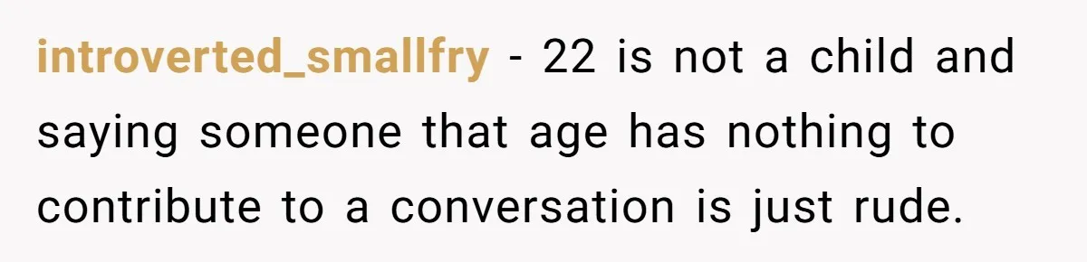 Man Refuses To Play Along After Family Says Kids Don’t Deserve An Adult Seat introverted_smallfry − 22 is not a child and saying someone that age has nothing to contribute to a conversation is just rude.