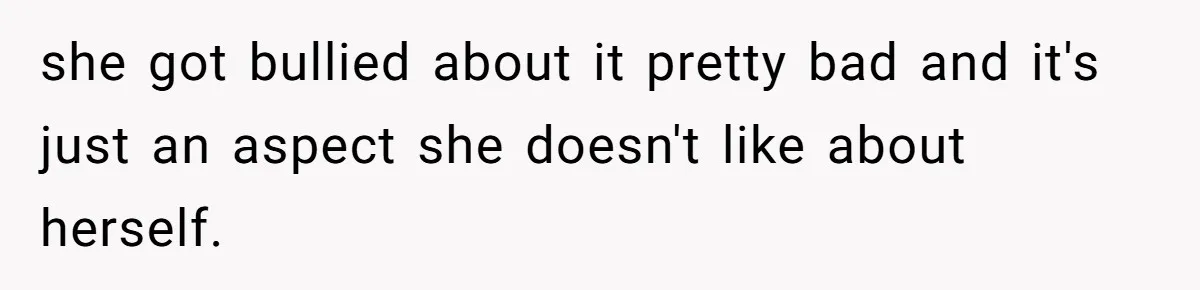 she got bullied about it pretty bad and it's just an aspect she doesn't like about herself.