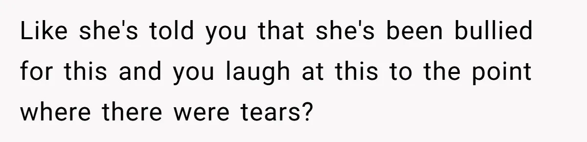 Like she's told you that she's been bullied for this and you laugh at this to the point where there were tears?