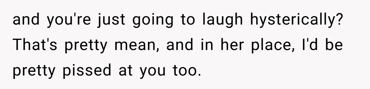 and you're just going to laugh hysterically? That's pretty mean, and in her place, I'd be pretty pissed at you too.