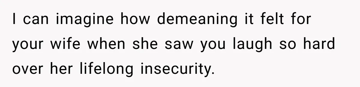 I can imagine how demeaning it felt for your wife when she saw you laugh so hard over her lifelong insecurity.