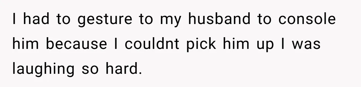 I had to gesture to my husband to console him because I couldnt pick him up I was laughing so hard.