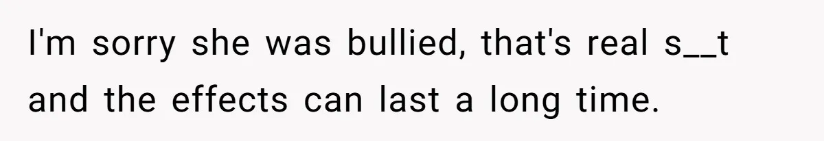 I'm sorry she was bullied, that's real s__t and the effects can last a long time.