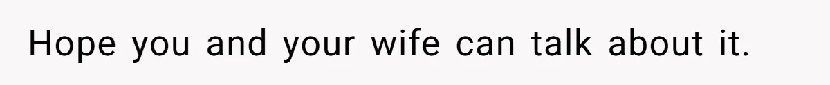 Hope you and your wife can talk about it.