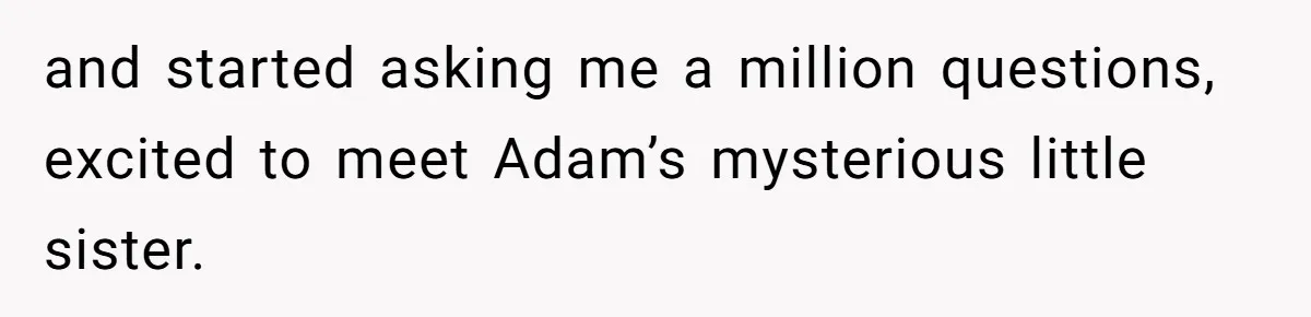 and started asking me a million questions, excited to meet Adam’s mysterious little sister.