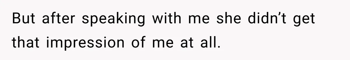 But after speaking with me she didn’t get that impression of me at all.
