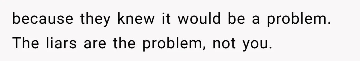 because they knew it would be a problem. The liars are the problem, not you.