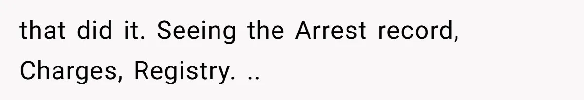 that did it. Seeing the Arrest record, Charges, Registry. ..