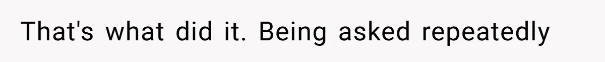 That's what did it. Being asked repeatedly