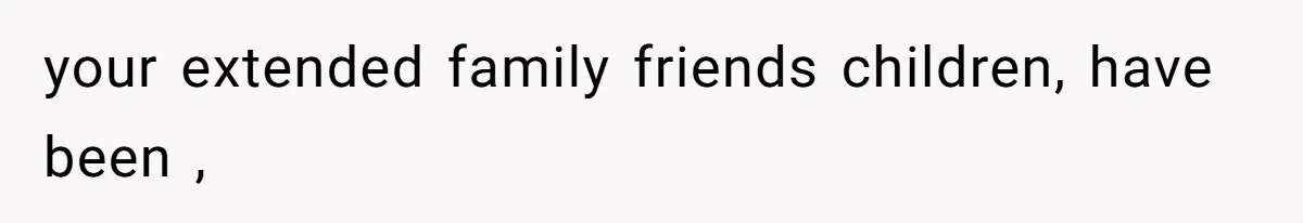 your extended family friends children, have been ,
