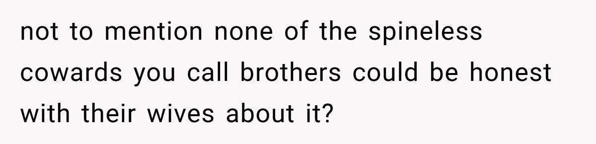 not to mention none of the spineless cowards you call brothers could be honest with their wives about it?