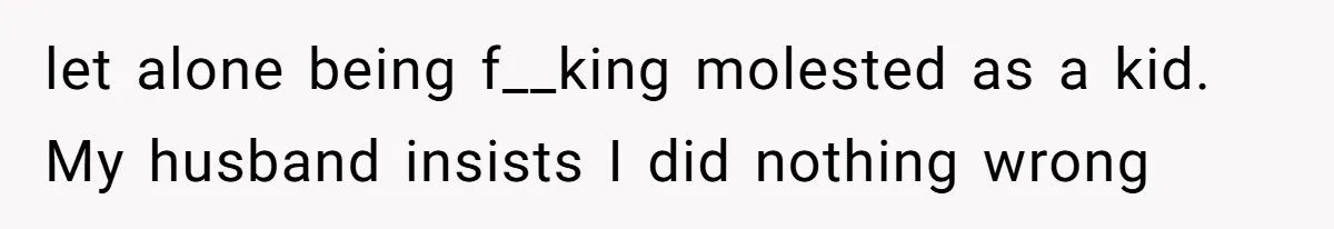 let alone being f__king molested as a kid. My husband insists I did nothing wrong