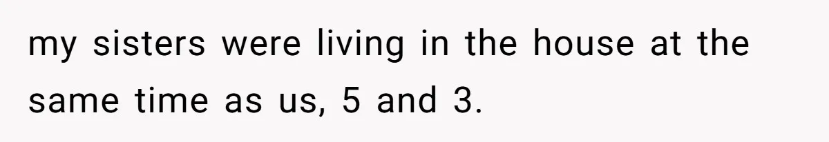 my sisters were living in the house at the same time as us, 5 and 3.