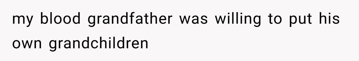 my blood grandfather was willing to put his own grandchildren