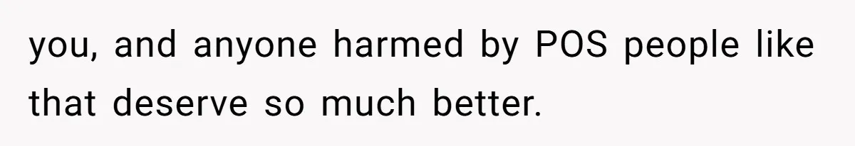 you, and anyone harmed by POS people like that deserve so much better.