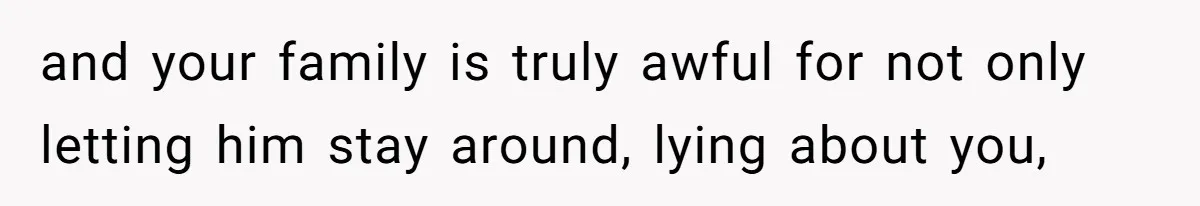 and your family is truly awful for not only letting him stay around, lying about you,