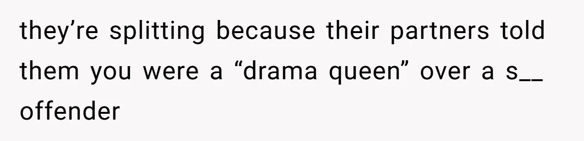 they’re splitting because their partners told them you were a “drama queen” over a s__ offender