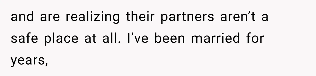 and are realizing their partners aren’t a safe place at all. I’ve been married for years,